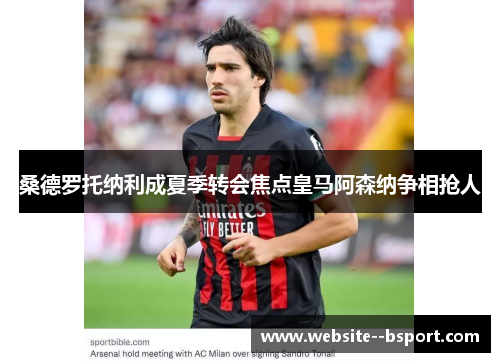 桑德罗托纳利成夏季转会焦点皇马阿森纳争相抢人