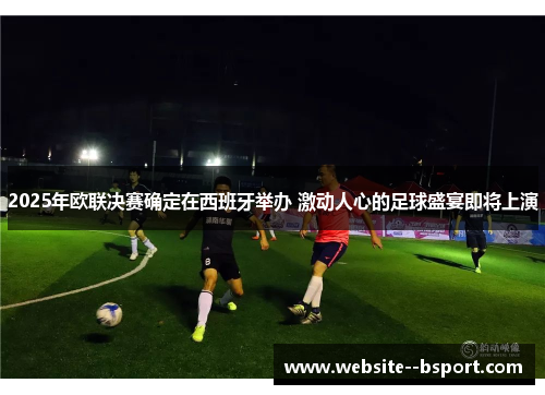 2025年欧联决赛确定在西班牙举办 激动人心的足球盛宴即将上演