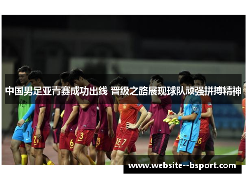 中国男足亚青赛成功出线 晋级之路展现球队顽强拼搏精神